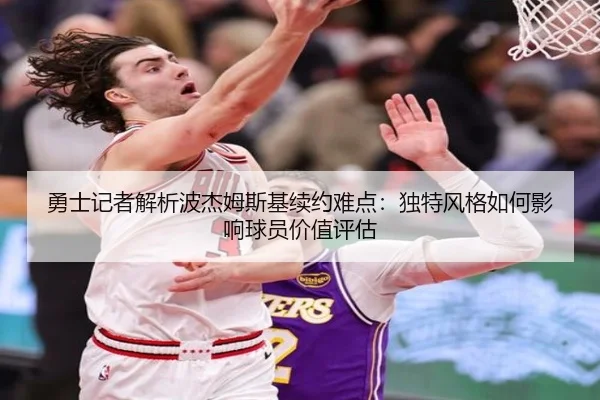 勇士记者解析波杰姆斯基续约难点：独特风格如何影响球员价值评估